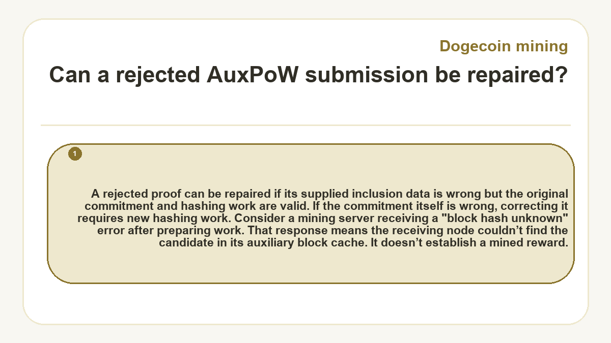 Can a rejected AuxPoW submission be repaired?: A rejected proof can be repaired if its supplied inclusion data is wrong but the original commitment and hashing work are valid. If the commitment itself is wrong, correcting it requires new hashing work. Consider a mining server receiving a "block hash unknown" error after preparing work. That response means the receiving node couldn’t find the candidate in its auxiliary block cache. It doesn’t establish a mined reward.